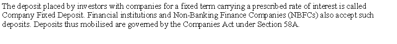 Text Box: The deposit placed by investors with companies for a fixed term carrying a prescribed rate of interest is called Company Fixed Deposit. Financial institutions and Non-Banking Finance Companies (NBFCs) also accept such deposits. Deposits thus mobilised are governed by the Companies Act under Section 58A. 