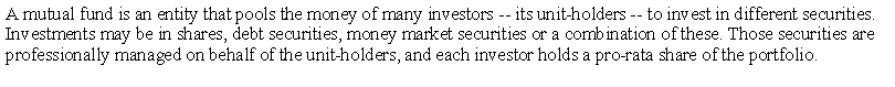Text Box: A mutual fund is an entity that pools the money of many investors -- its unit-holders -- to invest in different securities. Investments may be in shares, debt securities, money market securities or a combination of these. Those securities are professionally managed on behalf of the unit-holders, and each investor holds a pro-rata share of the portfolio. 